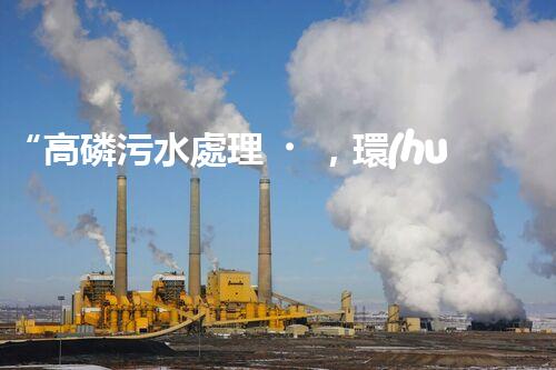 “高磷污水處理，環(huán)保先鋒，守護(hù)碧水藍(lán)天！”
